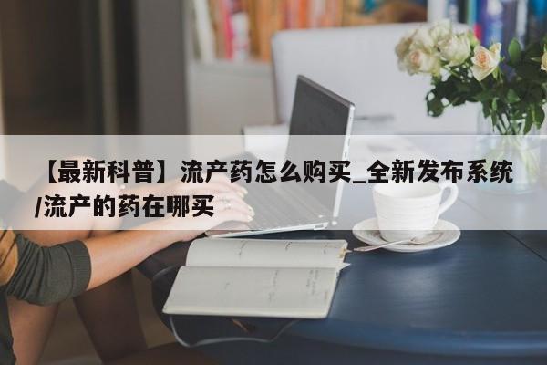 药流药购买【最新科普】流产药怎么购买_全新发布系统/流产的药在哪买