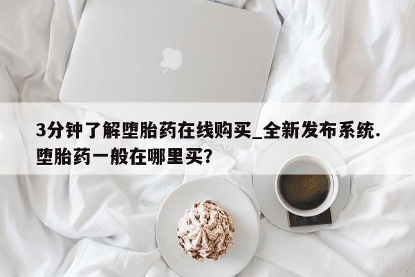 打胎药专卖打胎药专门卖店微信3分钟了解堕胎药在线购买_全新发布系统.堕胎药一般在哪里买？
