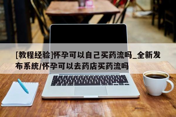 正品打胎药私人微信[教程经验]怀孕可以自己买药流吗_全新发布系统/怀孕可以去药店买药流吗