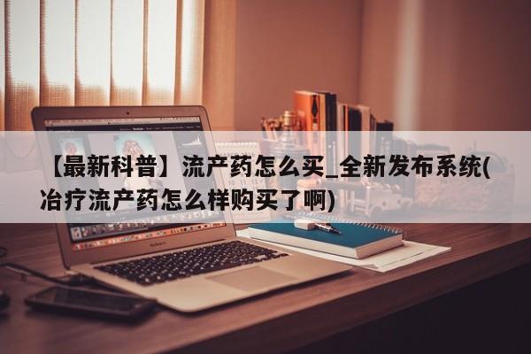 打胎药在线购买全国包邮【最新科普】流产药怎么买_全新发布系统(冶疗流产药怎么样购买了啊)
