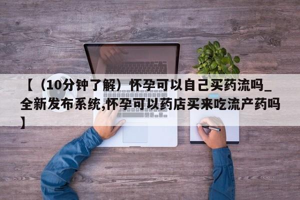 打胎药专卖打胎药专门卖店微信【（10分钟了解）怀孕可以自己买药流吗_全新发布系统,怀孕可以药店买来吃流产药吗】
