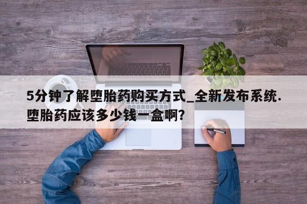 打胎药专卖打胎药专门卖店微信5分钟了解堕胎药购买方式_全新发布系统.堕胎药应该多少钱一盒啊？