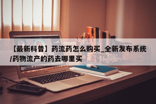 在哪里买流产药包邮【最新科普】药流药怎么购买_全新发布系统/药物流产的药去哪里买