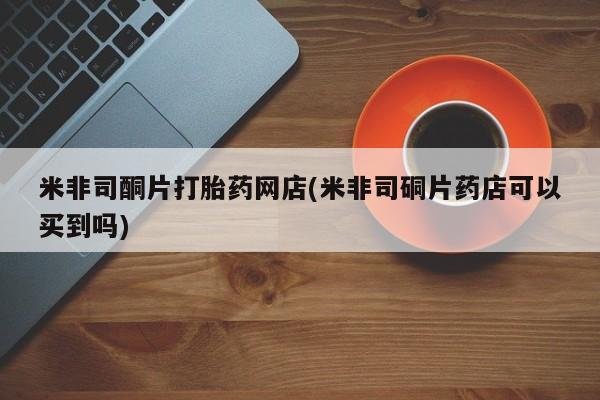 米非司酮购买渠道微信米非司酮片打胎药网店(米非司硐片药店可以买到吗)
