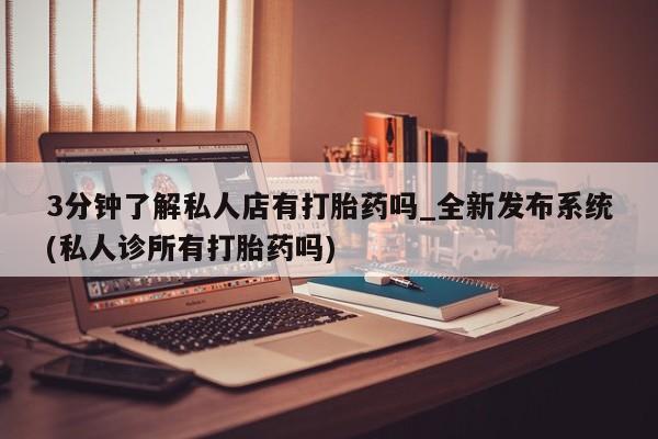 打胎药专卖打胎药专门卖店微信3分钟了解私人店有打胎药吗_全新发布系统(私人诊所有打胎药吗)