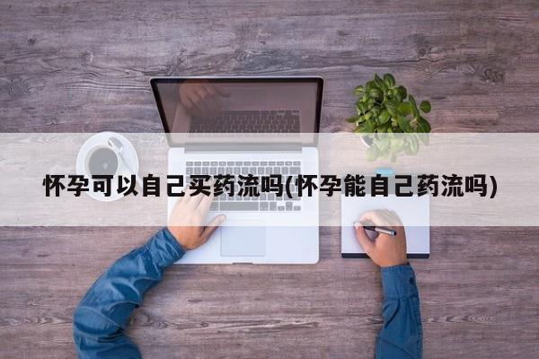 堕胎药咨询购买怀孕可以自己买药流吗(怀孕能自己药流吗)