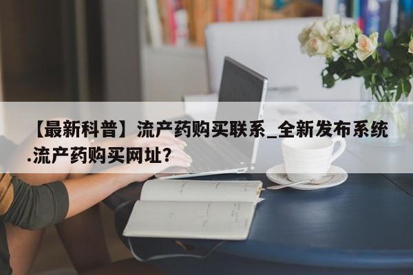流产药网上专门卖店联系微信【最新科普】流产药购买联系_全新发布系统.流产药购买网址？