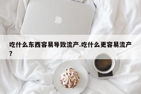 打胎药专卖打胎药专门卖店微信吃什么东西容易导致流产.吃什么更容易流产？