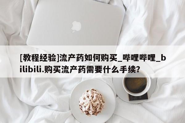 流产药联系微信[教程经验]流产药如何购买_哔哩哔哩_bilibili.购买流产药需要什么手续？