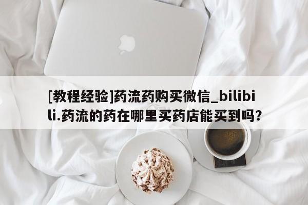 流产药联系微信[教程经验]药流药购买微信_bilibili.药流的药在哪里买药店能买到吗？