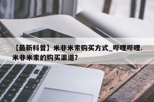 流产药联系微信【最新科普】米非米索购买方式_哔哩哔哩.米非米索的购买渠道？