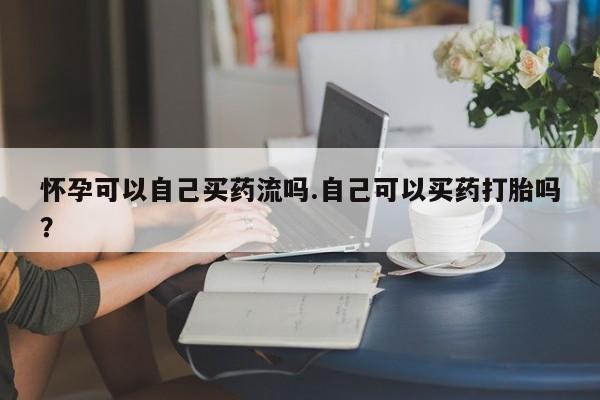 流产药联系微信怀孕可以自己买药流吗.自己可以买药打胎吗？