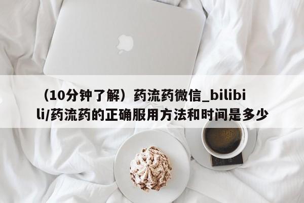 流产药联系微信（10分钟了解）药流药微信_bilibili/药流药的正确服用方法和时间是多少