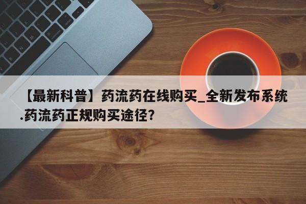 流产药联系微信【最新科普】药流药在线购买_全新发布系统.药流药正规购买途径？