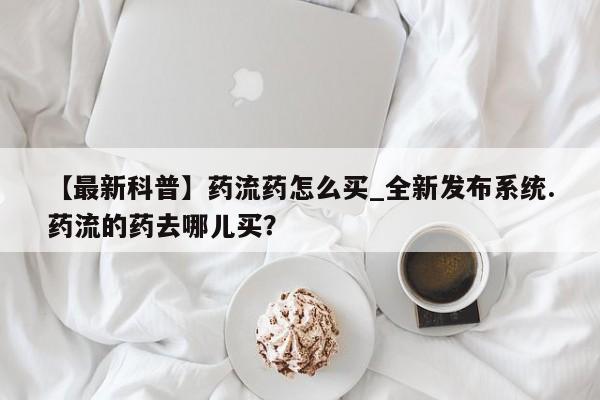 流产药联系微信【最新科普】药流药怎么买_全新发布系统.药流的药去哪儿买？