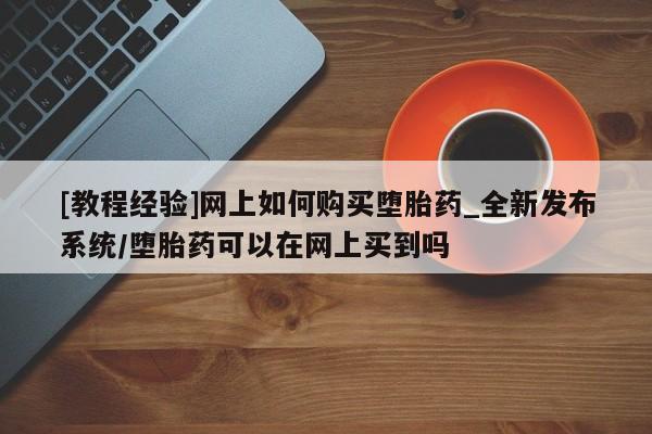 流产药联系微信[教程经验]网上如何购买堕胎药_全新发布系统/堕胎药可以在网上买到吗